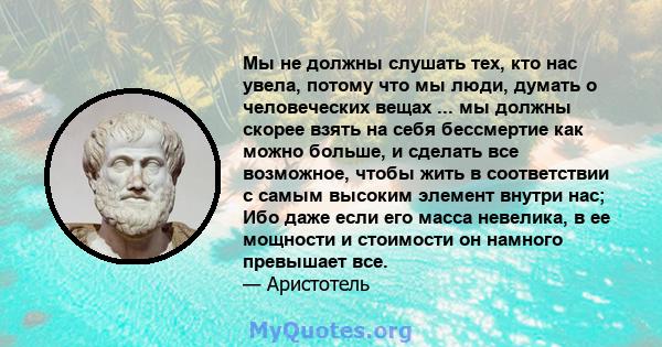 Мы не должны слушать тех, кто нас увела, потому что мы люди, думать о человеческих вещах ... мы должны скорее взять на себя бессмертие как можно больше, и сделать все возможное, чтобы жить в соответствии с самым высоким 