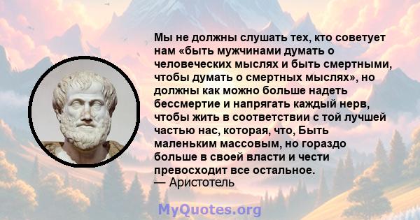 Мы не должны слушать тех, кто советует нам «быть мужчинами думать о человеческих мыслях и быть смертными, чтобы думать о смертных мыслях», но должны как можно больше надеть бессмертие и напрягать каждый нерв, чтобы жить 