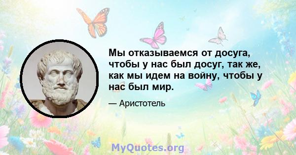 Мы отказываемся от досуга, чтобы у нас был досуг, так же, как мы идем на войну, чтобы у нас был мир.