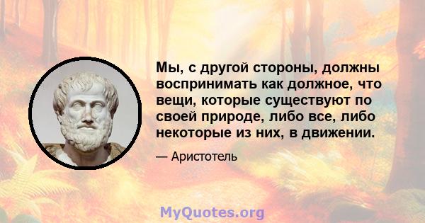 Мы, с другой стороны, должны воспринимать как должное, что вещи, которые существуют по своей природе, либо все, либо некоторые из них, в движении.