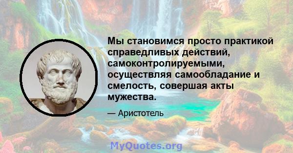 Мы становимся просто практикой справедливых действий, самоконтролируемыми, осуществляя самообладание и смелость, совершая акты мужества.