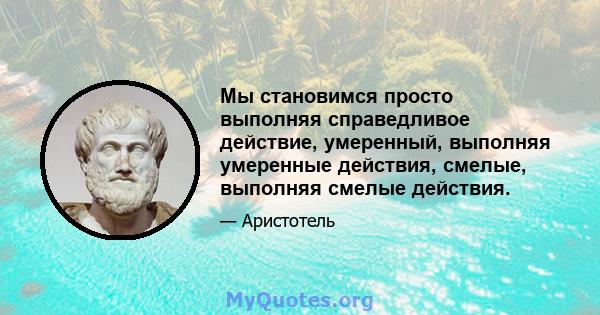 Мы становимся просто выполняя справедливое действие, умеренный, выполняя умеренные действия, смелые, выполняя смелые действия.