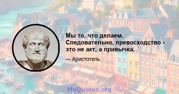 Мы то, что делаем. Следовательно, превосходство - это не акт, а привычка.