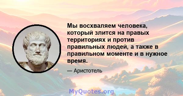 Мы восхваляем человека, который злится на правых территориях и против правильных людей, а также в правильном моменте и в нужное время.