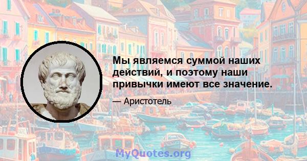 Мы являемся суммой наших действий, и поэтому наши привычки имеют все значение.