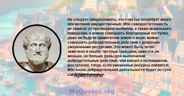 Не следует предположить, что счастье потребует много или великих имущественных; Ибо самодостаточность не зависит от чрезмерной изобилии, а также морального поведения, и можно совершать благородные поступки, даже не