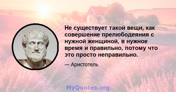 Не существует такой вещи, как совершение прелюбодеяния с нужной женщиной, в нужное время и правильно, потому что это просто неправильно.