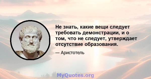 Не знать, какие вещи следует требовать демонстрации, и о том, что не следует, утверждает отсутствие образования.