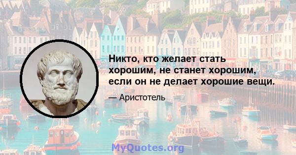 Никто, кто желает стать хорошим, не станет хорошим, если он не делает хорошие вещи.