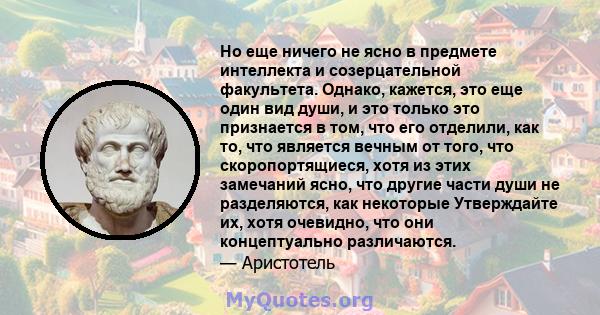 Но еще ничего не ясно в предмете интеллекта и созерцательной факультета. Однако, кажется, это еще один вид души, и это только это признается в том, что его отделили, как то, что является вечным от того, что