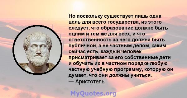 Но поскольку существует лишь одна цель для всего государства, из этого следует, что образование должно быть одним и тем же для всех, и что ответственность за него должна быть публичной, а не частным делом, каким сейчас