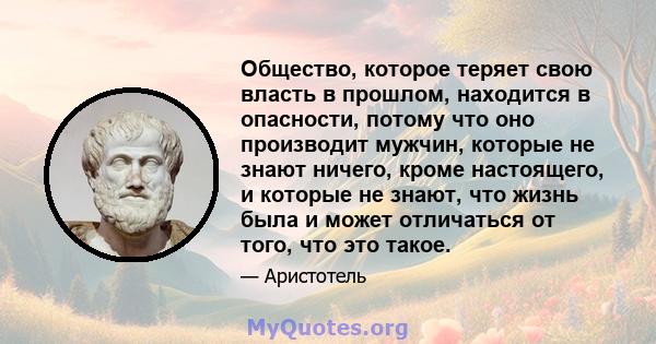 Общество, которое теряет свою власть в прошлом, находится в опасности, потому что оно производит мужчин, которые не знают ничего, кроме настоящего, и которые не знают, что жизнь была и может отличаться от того, что это