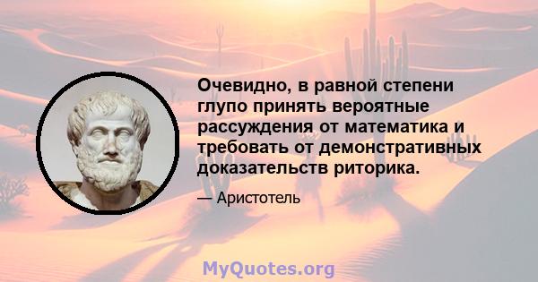 Очевидно, в равной степени глупо принять вероятные рассуждения от математика и требовать от демонстративных доказательств риторика.