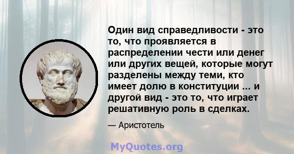 Один вид справедливости - это то, что проявляется в распределении чести или денег или других вещей, которые могут разделены между теми, кто имеет долю в конституции ... и другой вид - это то, что играет решативную роль