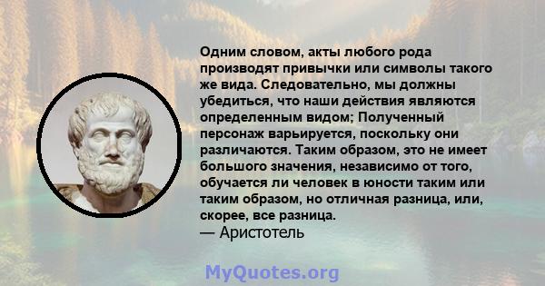 Одним словом, акты любого рода производят привычки или символы такого же вида. Следовательно, мы должны убедиться, что наши действия являются определенным видом; Полученный персонаж варьируется, поскольку они