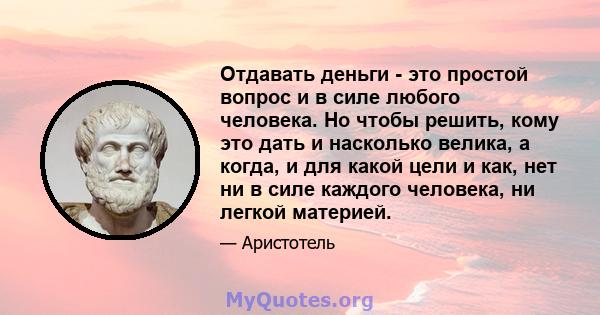 Отдавать деньги - это простой вопрос и в силе любого человека. Но чтобы решить, кому это дать и насколько велика, а когда, и для какой цели и как, нет ни в силе каждого человека, ни легкой материей.