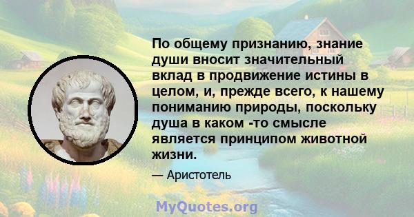 По общему признанию, знание души вносит значительный вклад в продвижение истины в целом, и, прежде всего, к нашему пониманию природы, поскольку душа в каком -то смысле является принципом животной жизни.