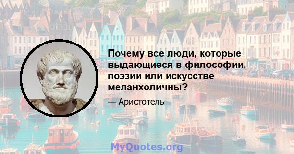 Почему все люди, которые выдающиеся в философии, поэзии или искусстве меланхоличны?