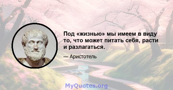 Под «жизнью» мы имеем в виду то, что может питать себя, расти и разлагаться.