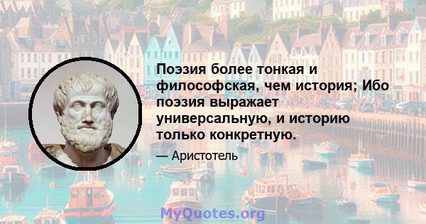 Поэзия более тонкая и философская, чем история; Ибо поэзия выражает универсальную, и историю только конкретную.