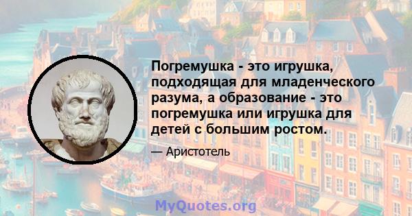 Погремушка - это игрушка, подходящая для младенческого разума, а образование - это погремушка или игрушка для детей с большим ростом.