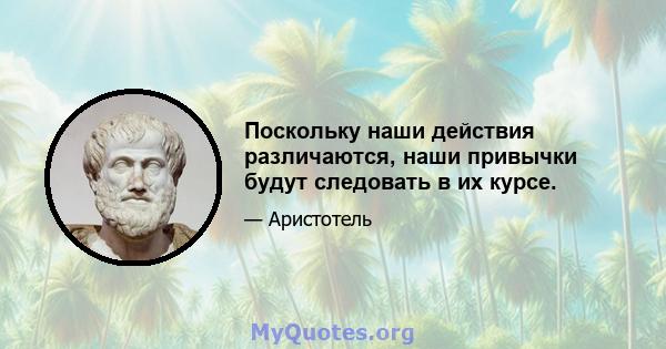 Поскольку наши действия различаются, наши привычки будут следовать в их курсе.