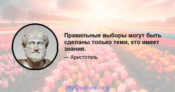 Правильные выборы могут быть сделаны только теми, кто имеет знания.