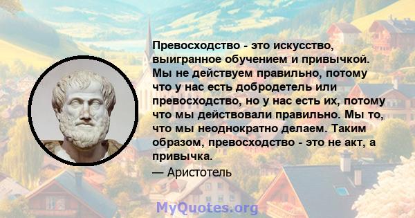 Превосходство - это искусство, выигранное обучением и привычкой. Мы не действуем правильно, потому что у нас есть добродетель или превосходство, но у нас есть их, потому что мы действовали правильно. Мы то, что мы