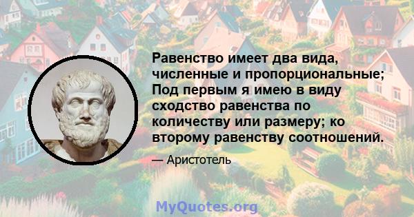 Равенство имеет два вида, численные и пропорциональные; Под первым я имею в виду сходство равенства по количеству или размеру; ко второму равенству соотношений.