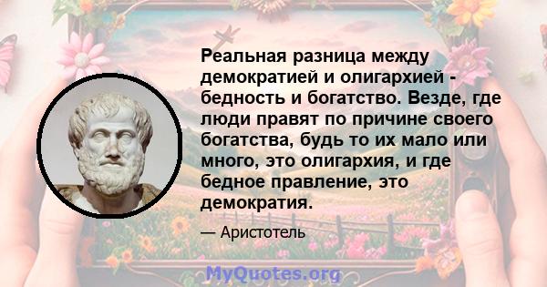 Реальная разница между демократией и олигархией - бедность и богатство. Везде, где люди правят по причине своего богатства, будь то их мало или много, это олигархия, и где бедное правление, это демократия.