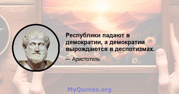 Республики падают в демократии, а демократии вырождаются в деспотизмах.