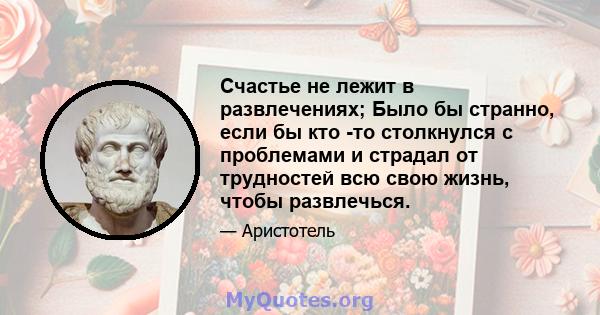 Счастье не лежит в развлечениях; Было бы странно, если бы кто -то столкнулся с проблемами и страдал от трудностей всю свою жизнь, чтобы развлечься.