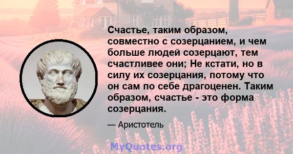 Счастье, таким образом, совместно с созерцанием, и чем больше людей созерцают, тем счастливее они; Не кстати, но в силу их созерцания, потому что он сам по себе драгоценен. Таким образом, счастье - это форма созерцания.