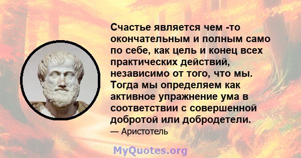 Счастье является чем -то окончательным и полным само по себе, как цель и конец всех практических действий, независимо от того, что мы. Тогда мы определяем как активное упражнение ума в соответствии с совершенной