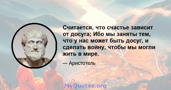 Считается, что счастье зависит от досуга; Ибо мы заняты тем, что у нас может быть досуг, и сделать войну, чтобы мы могли жить в мире.