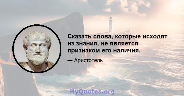 Сказать слова, которые исходят из знания, не является признаком его наличия.