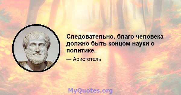 Следовательно, благо человека должно быть концом науки о политике.