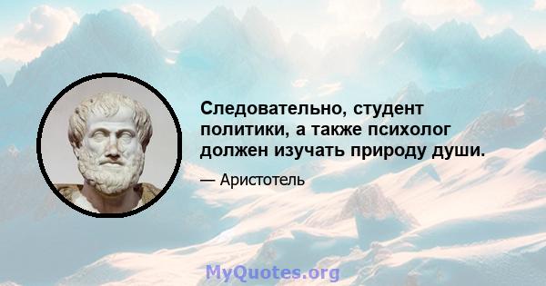 Следовательно, студент политики, а также психолог должен изучать природу души.