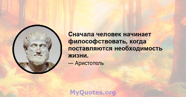 Сначала человек начинает философствовать, когда поставляются необходимость жизни.