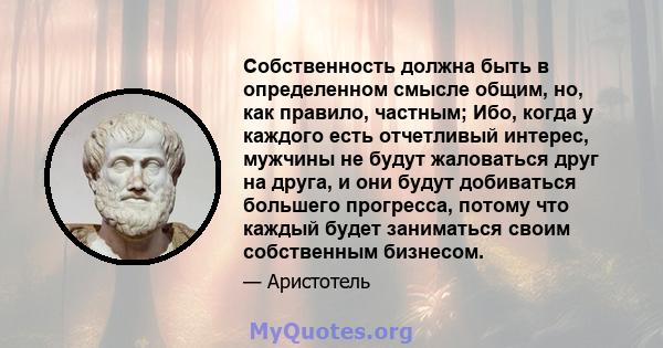 Собственность должна быть в определенном смысле общим, но, как правило, частным; Ибо, когда у каждого есть отчетливый интерес, мужчины не будут жаловаться друг на друга, и они будут добиваться большего прогресса, потому 