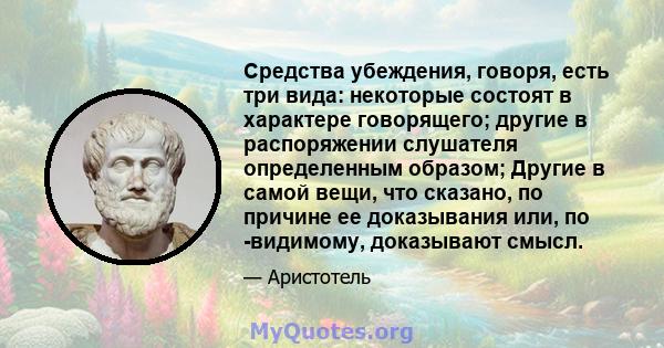 Средства убеждения, говоря, есть три вида: некоторые состоят в характере говорящего; другие в распоряжении слушателя определенным образом; Другие в самой вещи, что сказано, по причине ее доказывания или, по -видимому,