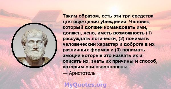 Таким образом, есть эти три средства для осуждения убеждения. Человек, который должен командовать ими, должен, ясно, иметь возможность (1) рассуждать логически, (2) понимать человеческий характер и доброта в их