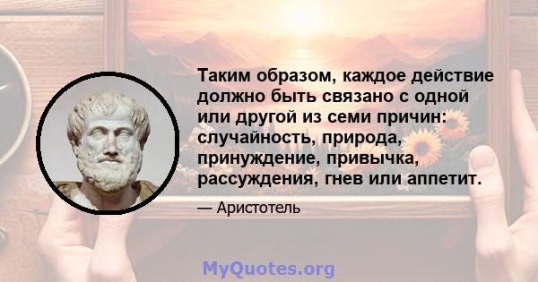 Таким образом, каждое действие должно быть связано с одной или другой из семи причин: случайность, природа, принуждение, привычка, рассуждения, гнев или аппетит.