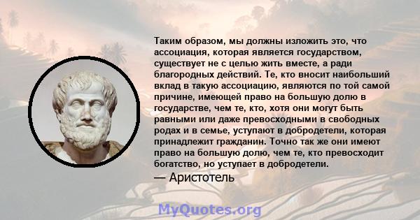 Таким образом, мы должны изложить это, что ассоциация, которая является государством, существует не с целью жить вместе, а ради благородных действий. Те, кто вносит наибольший вклад в такую ​​ассоциацию, являются по той 