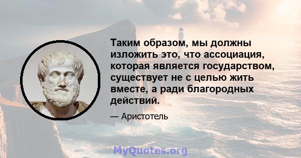 Таким образом, мы должны изложить это, что ассоциация, которая является государством, существует не с целью жить вместе, а ради благородных действий.