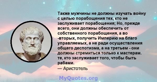 Также мужчины не должны изучать войну с целью порабощения тех, кто не заслуживает порабощения; Но, прежде всего, они должны обеспечить от собственного порабощения, а во -вторых, получить Империю на благо управляемых, а