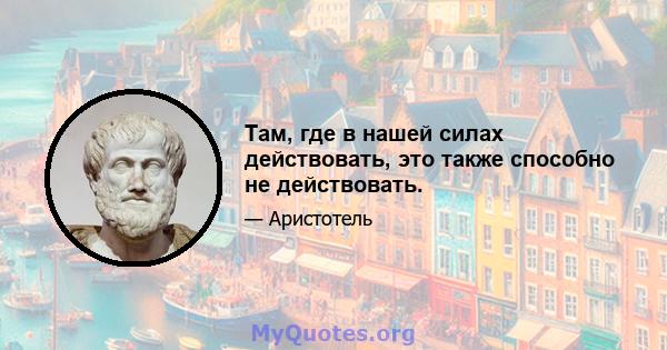 Там, где в нашей силах действовать, это также способно не действовать.