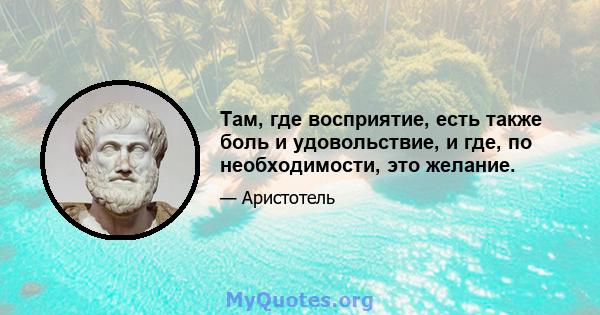 Там, где восприятие, есть также боль и удовольствие, и где, по необходимости, это желание.