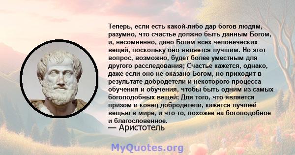 Теперь, если есть какой-либо дар богов людям, разумно, что счастье должно быть данным Богом, и, несомненно, дано Богам всех человеческих вещей, поскольку оно является лучшим. Но этот вопрос, возможно, будет более