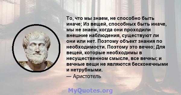 То, что мы знаем, не способно быть иначе; Из вещей, способных быть иначе, мы не знаем, когда они проходили внешние наблюдения, существуют ли они или нет. Поэтому объект знания по необходимости. Поэтому это вечно; Для